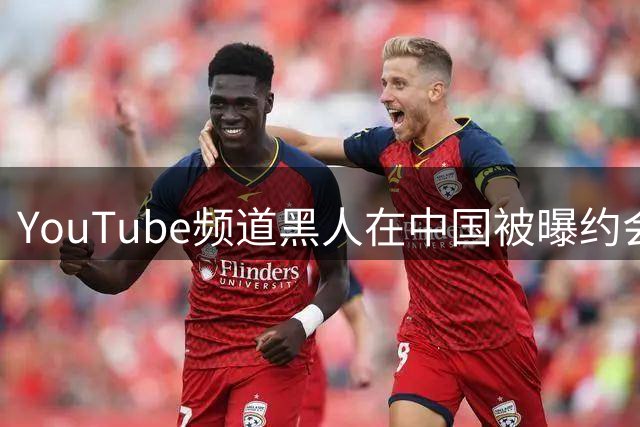 YouTube频道"黑人在中国"被曝约会视频涉嫌欺骗